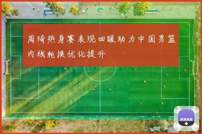 周琦热身赛表现回暖助力中国男篮内线轮换优化提升