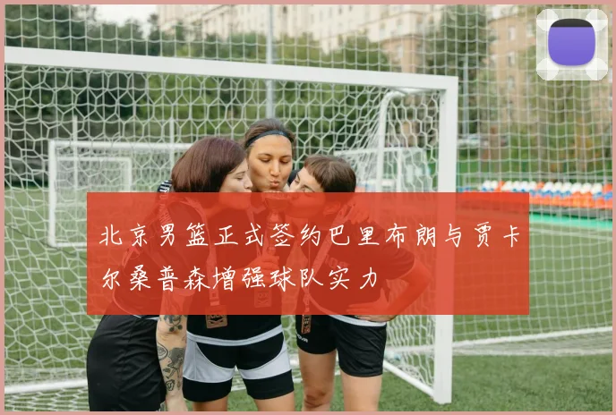 北京男篮正式签约巴里布朗与贾卡尔桑普森增强球队实力