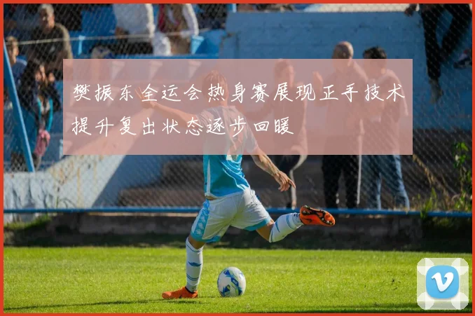 樊振东全运会热身赛展现正手技术提升复出状态逐步回暖