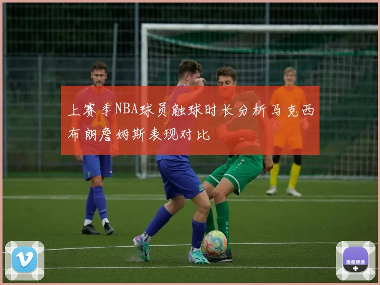 上赛季NBA球员触球时长分析马克西布朗詹姆斯表现对比