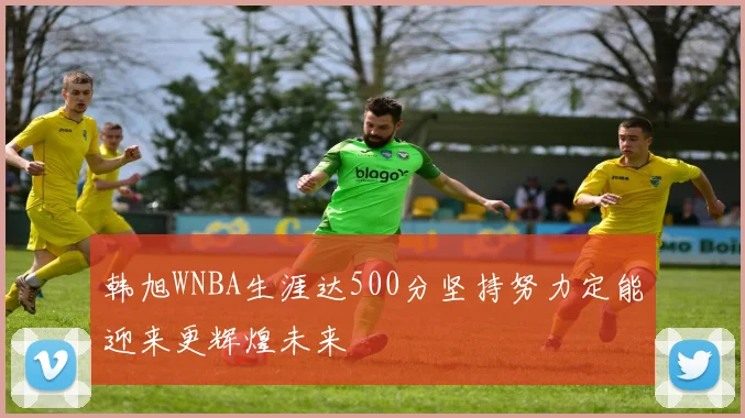韩旭WNBA生涯达500分坚持努力定能迎来更辉煌未来