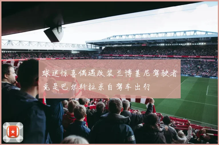 球迷惊喜偶遇改装兰博基尼驾驶者竟是巴尔科拉亲自驾车出行