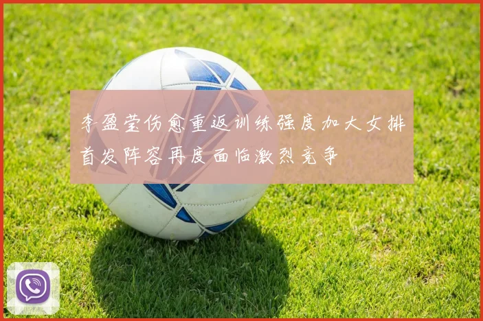 李盈莹伤愈重返训练强度加大女排首发阵容再度面临激烈竞争