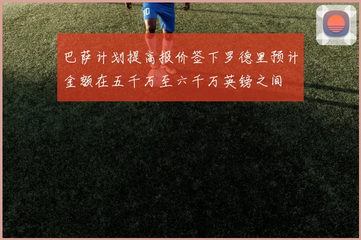 巴萨计划提高报价签下罗德里预计金额在五千万至六千万英镑之间