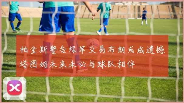 帕金斯警告绿军交易布朗或成遗憾塔图姆未来未必与球队相伴