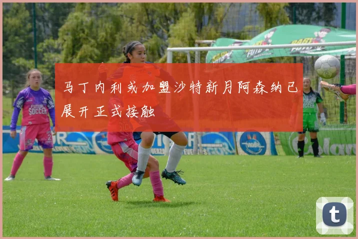 马丁内利或加盟沙特新月阿森纳已展开正式接触