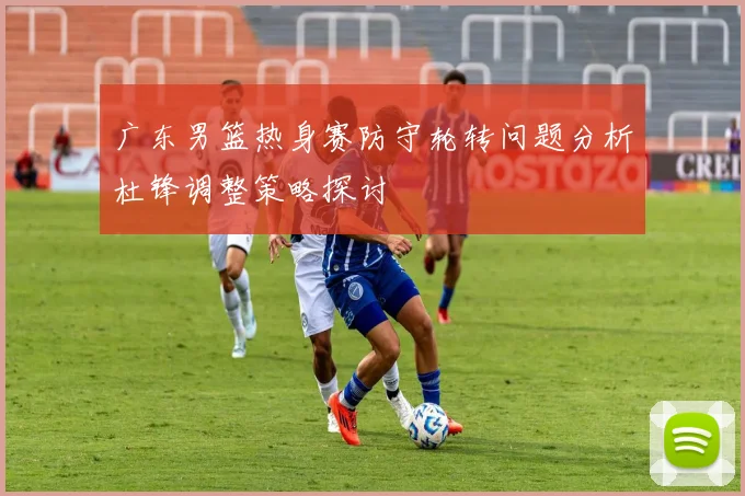 广东男篮热身赛防守轮转问题分析杜锋调整策略探讨