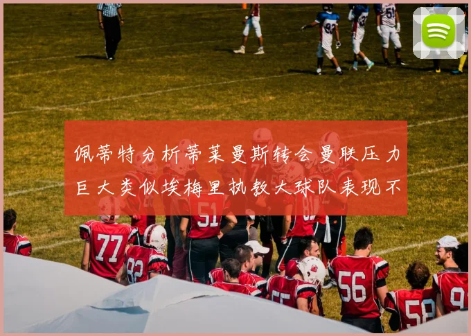 佩蒂特分析蒂莱曼斯转会曼联压力巨大类似埃梅里执教大球队表现不佳