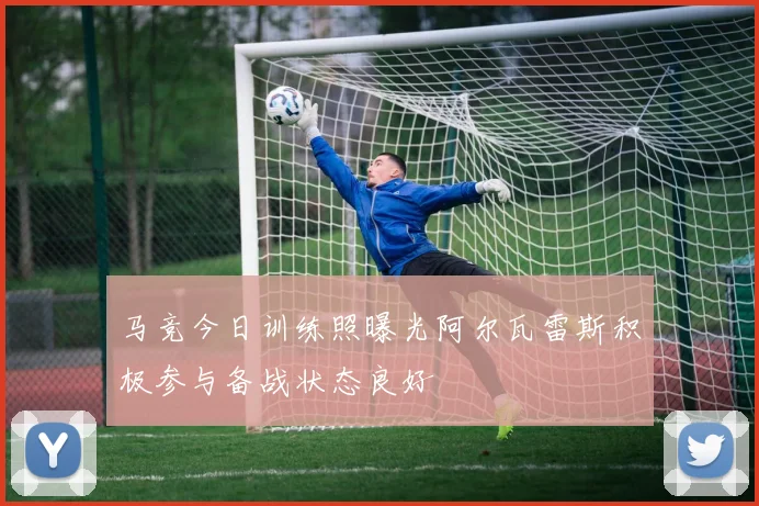 马竞今日训练照曝光阿尔瓦雷斯积极参与备战状态良好