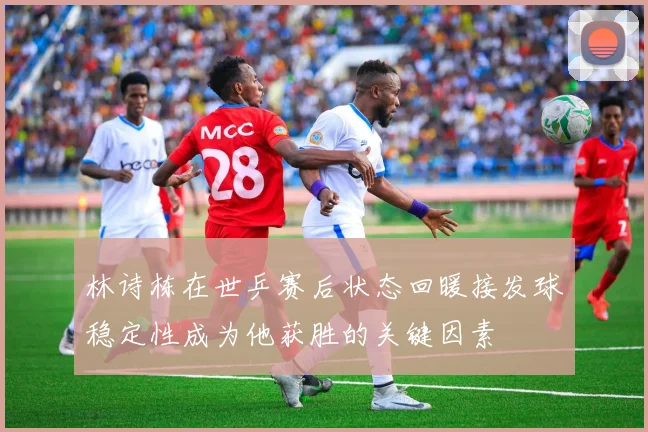 林诗栋在世乒赛后状态回暖接发球稳定性成为他获胜的关键因素