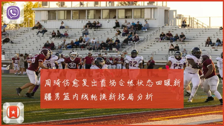 周琦伤愈复出首场合练状态回暖新疆男篮内线轮换新格局分析