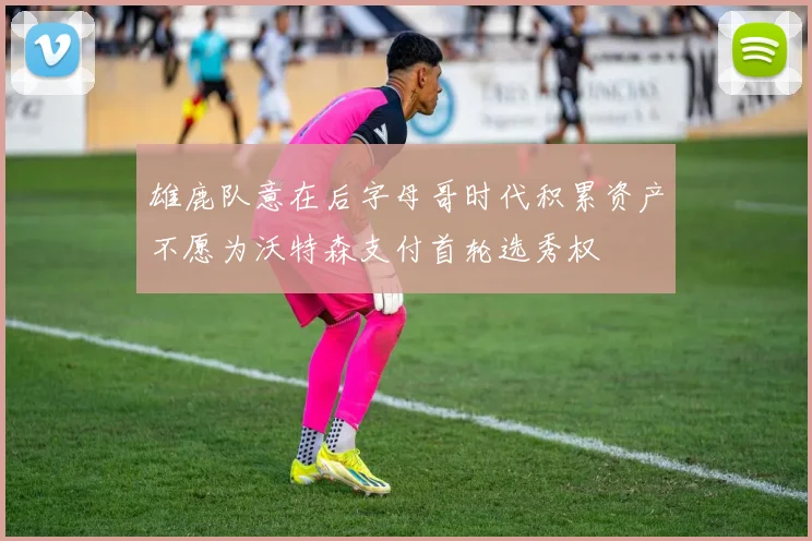 雄鹿队意在后字母哥时代积累资产不愿为沃特森支付首轮选秀权