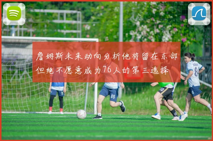 詹姆斯未来动向分析他将留在东部但绝不愿意成为76人的第三选择